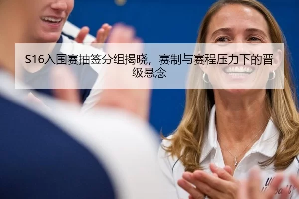 S16入围赛抽签分组揭晓，赛制与赛程压力下的晋级悬念